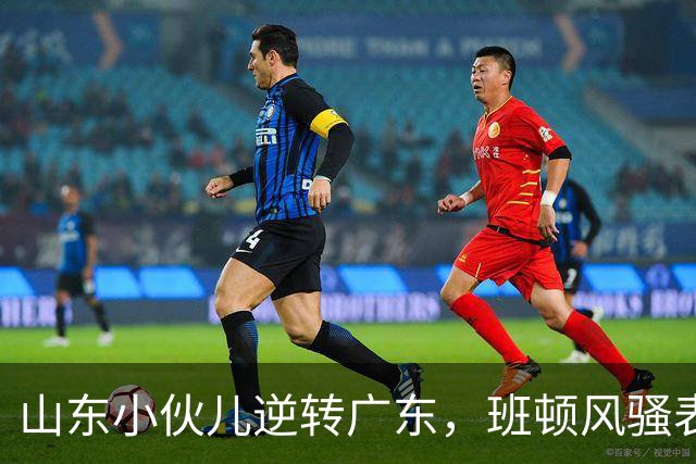 山东小伙儿逆转广东，班顿风骚表现引爆全场！